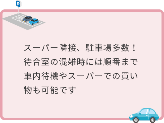 スーパー隣接、駐車場多数!待合室の混雑時には順番まで車内待機やスーパーでの買い物も可能です