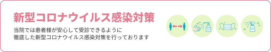 新型コロナウイルス感染対策 当院では患者様が安心して受診できるように徹底した新型コロナウイルス感染対策を行っております