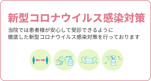 新型コロナウイルス感染対策 当院では患者様が安心して受診できるように徹底した新型コロナウイルス感染対策を行っております